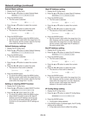 Page 35EN-35
Subnet Mask settings
1.  Display the IP Conﬁg menu.
2. Press the  or  button to select Subnet Mask.
Subnet Mask-255-255-00
3.  Press the ENTER button.
t 5IFmSTUPDUFUJTTFMFDUFE
Subnet Mask-255-255-00
4. Press the  or  button to select the numeric 
value.
5. Press the  or  button to select the octet.
t 5IFTFDPOEPSmOBMPDUFUJTTFMFDUFE
Subnet Mask-255-255-00
6.  Press the ENTER button.
t 5PDBODFMUIFTFUUJOH
QSFTTUIF.&/6CVUUPO
t...