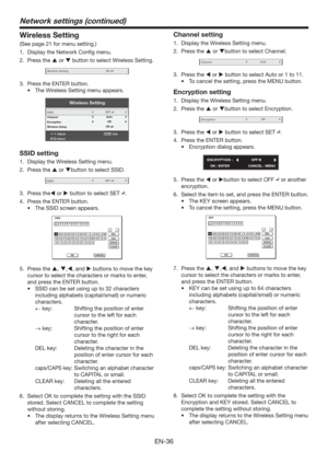 Page 36EN-36
Wireless Setting
(See page 21 for menu setting.)
1.  Display the Network Conﬁg menu.
2. Press the  or  button to select Wireless Setting.
Wireless SettingOK
3.  Press the ENTER button.
t 5IF8JSFMFTT4FUUJOHNFOVBQQFBST
Wireless Setting
AdjustMENUExit
Select SSID
Channel
Encryption
Wireless Setup
OK
Auto
OffSET
SSID setting
1.  Display the Wireless Setting menu. 
2. Press the  or button to select SSID.
SSIDSET
3. Press the or  button to select SET .
4.  Press the ENTER button.
t...