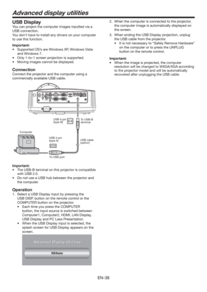 Page 38EN-38
Advanced display utilities
USB Display
You can project the computer images inputted via a 
USB connection.
You don’t have to install any drivers on your computer 
to use this function.
Important:
tSupported OS’s are Windows XP, Windows Vista  
and Windows 7.
tOnly 1-to-1 screen projection is supported.
t .PWJOHJNBHFTDBOOPUCFEJTQMBZFE
Connection
Connect the projector and the computer using a 
commercially available USB cable.
ComputerTo USB-B 
terminal USB 4-pin 
(type B)
To USB portUSB...