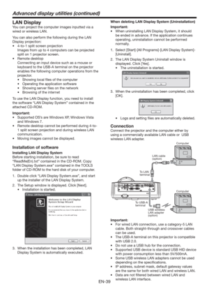 Page 39EN-39
LAN Display
You can project the computer images inputted via a 
wired or wireless LAN.
You can also perform the following during the LAN 
Display projection:
t UPTQMJUTDSFFOQSPKFDUJPO
  Images from up to 4 computers can be projected 
split on 1 projector screen.
t 3FNPUFEFTLUPQ
  Connecting an input device such as a mouse or 
keyboard to the USB-A terminal on the projector 
enables the following computer operations from the 
projector.
t 4IPXJOHMPDBMmMFTPGUIFDPNQVUFS
t...