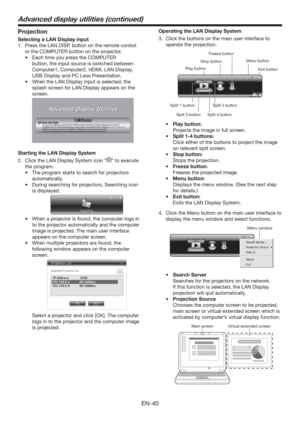 Page 40EN-40
Projection
Selecting a LAN Display input
1.  Press the LAN DISP. button on the remote control 
or the COMPUTER button on the projector.
t &BDIUJNFZPVQSFTTthe COMPUTER 
button, the input source is switched between 
Computer1, Computer2, HDMI, LAN Display, 
USB Display and PC Less Presentation.
t 8IFOUIF-/%JTQMBZJOQVUJTTFMFDUFE
UIF
splash screen for LAN Display appears on the 
screen.
 
Starting the LAN Display System
2.  Click the LAN Display System icon “
” to execute 
the program. 
t...