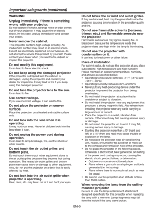 Page 5EN-5
Important safeguards (continued)
WARNING:
Unplug immediately if there is something 
wrong with your projector.
Do not operate if smoke, strange noise or odor comes 
out of your projector. It may cause ﬁre or electric 
shock. In this case, unplug immediately and contact 
your dealer.
Never remove the cabinet.
This projector contains high voltage circuitry. An 
inadvertent contact may result in an electric shock. 
Except as speciﬁcally explained in User Manual, do 
not attempt to service this product...