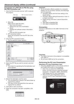 Page 43EN-43
Conversion of a PPT ﬁle to PtG ﬁle using 
the PtG Converter-Lite
1.  Click the PtG Converter-Lite icon “” to execute 
the program. 
PPT conversion button Menu bar
t Menu bar
  Right-click to open the menu. 
t  Max Circle Animation: 
  Selects the max time of animation.
t About:
  Displays the software version information.
t Exit:
  Exits the PtG Converter-Lite.
t  PPT conversion button:
  Starts the conversion from the PPT ﬁle to the 
PtG ﬁle. 
2.  Click the PPT conversion button.
t  The ﬁle...