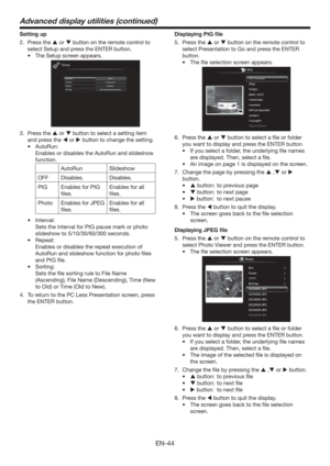 Page 44EN-44
Setting up
2. Press the  or  button on the remote control to 
select 
Setup and press the ENTER button.
tThe Setup screen appears. 
 
3. Press the  or  button to select a setting item 
and press the  or  button to change the setting.
tAutoRun:
  Enables or disables the AutoRun and slideshow 
function.
AutoRun Slideshow 
OFF Disables. Disables.
PtG Enables for PtG 
ﬁles.Enables for all 
ﬁles.
Photo Enables for JPEG 
ﬁles.Enables for all 
ﬁles.
tInterval:
  Sets the interval for PtG pause...