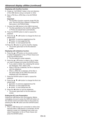 Page 45EN-45
Displaying with AutoRun function
5.  Create an “AUTORUN” folder in the root directory 
of the USB device using a computer or other.
6.  Save a PtG ﬁle or JPEG ﬁles in the AUTORUN 
folder.
 Important:
tThe AutoRun function supports single PtG ﬁle 
only. The ﬁrst PtG ﬁle is played if multiple PtG 
ﬁles exists in AUTORUN folder.
7.  Connect the USB device to the USB-A terminal.
t 5IFmMFTTQFDJmFECZUIFVUP3VOTFUUJOH	1U(
or Photo) are played back automatically.
8.  Press the ENTER button to...