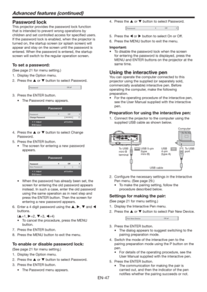 Page 47EN-47
Advanced features (continued)
Password lock
This projector provides the password lock function 
that is intended to prevent wrong operations by 
children and set controlled access for speciﬁed users. 
If the password lock is enabled, when the projector is 
turned on, the startup screen (or splash screen) will 
appear and stay on the screen until the password is 
entered. When the password is entered, the startup 
screen will switch to the regular operation screen.
To set a password:
(See page 21...