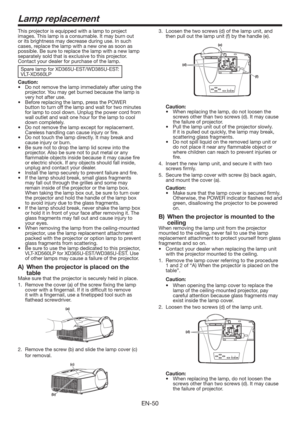 Page 50EN-50
This projector is equipped with a lamp to project 
images. This lamp is a consumable. It may burn out 
or its brightness may decrease during use. In such 
cases, replace the lamp with a new one as soon as 
possible. Be sure to replace the lamp with a new lamp 
separately sold that is exclusive to this projector. 
Contact your dealer for purchase of the lamp. 
Spare lamp for XD365U-EST/WD385U-EST: 
VLT-XD560LP
Caution:
t %POPUSFNPWFUIFMBNQJNNFEJBUFMZBGUFSVTJOHUIF
projector. You may get...