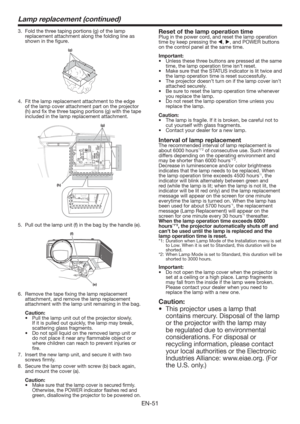 Page 51EN-51
Lamp replacement (continued)
3.  Fold the three taping portions (g) of the lamp 
replacement attachment along the folding line as 
shown in the ﬁgure.
(g)
4.  Fit the lamp replacement attachment to the edge 
of the lamp cover attachment part on the projector 
(h) and ﬁx the three taping portions (g) with the tape 
included in the lamp replacement attachment.
(g)
(h)
5. Pull out the lamp unit (f) in the bag by the handle (e).
(f)
(e)
6.  Remove the tape ﬁxing the lamp replacement 
attachment, and...