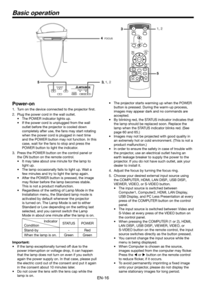 Page 16EN-16
Basic operation
Power-on
1. Turn on the device connected to the projector first.
2. Plug the power cord in the wall outlet.
•	 The	POWER	indicator	lights	up.
•	 If	the	power	cord	is	unplugged	from	the	wall	
outlet before the projector is cooled down 
completely after use, the fans may start rotating 
when the power cord is plugged in next time 
and the POWER button may not function. In this 
case, wait for the fans to stop and press the 
POWER button to light the indicator.
3. Press the POWER...