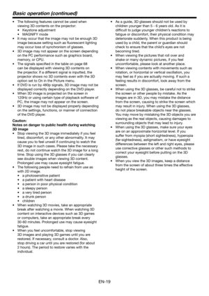 Page 19EN-19
Basic operation (continued)
•	 The	following	features	cannot	be	used	when	
viewing 3D contents on the projector:
•	 Keystone	adjustment
•	 MAGNIFY	mode
•	 It	may	occur	that	the	image	may	not	be	enough	3D	
image because setting such as fluorescent lighting 
may occur loss of synchronism of glasses.
•	 3D	image	may	not	appear	on	the	screen	depending	
on the PC performance such as graphics board, 
memory, or CPU.
•	 The	signals	specified	in	the	table	on	page	68	
can be displayed with viewing 3D...