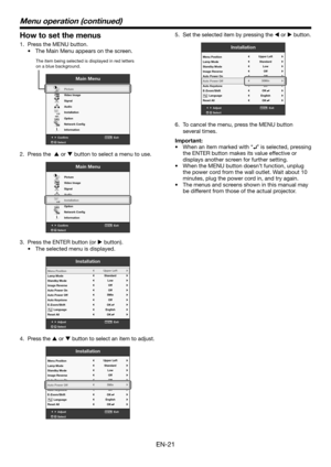 Page 21EN-21
How to set the menus
1. Press the MENU button. 
•	 The	Main	Menu	appears	on	the	screen.
Confirm Exit
SelectMENU
Main Menu
opt.
R G BR G B
Pictur e
Video Image
Signal
Audio
Installation
Option
Network Cong
Information
The item being selected is displayed in r ed letters 
on a blue backgr ound.
2. Press the   or  button to select a menu to use. 
Confirm Exit
SelectMENU
Main Menu
opt.
R G BR G B
Pictur e
Video Image
Signal
Audio
Installation
Option
Network Cong
Information
3.  Press the ENTER button...