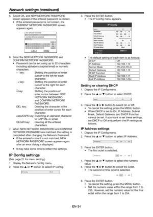 Page 34EN-34
5. Select OK, and NEW NETWORK PASSWORD 
screen appears if the entered password is correct.
•	 If	the	entered	password	is	not	correct,	the	
CURRENT NETWORK PASSWORD screen 
appears again.
←→↔
∗∗∗∗∗∗∗∗∗∗∗∗∗∗∗∗∗∗∗∗∗∗∗∗∗∗∗∗∗∗∗∗
∗∗∗∗∗∗NEW NETWORK P ASSWORD
CONFIRM NETWORK P ASSWORD
OK
capsCLEAR
DEL
CANCEL
BCDEFGHIJKLMNOPQRSTUVWXYZ0123456789
A
6. Enter the NEW NETWORK PASSWORD and 
CONFIRM NETWORK PASSWORD.
•	 Password	can	be	set	using	up	to	32	characters	
including alphabets (capital/small) or numeric...