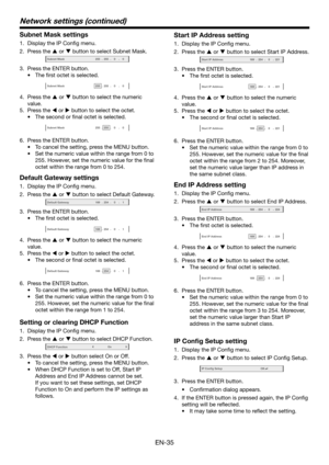 Page 35EN-35
Subnet Mask settings
1. Display the IP Config menu.
2. Press the  or  button to select Subnet Mask.
Subnet Mask-255-255-00
3. Press the ENTER button.
•	 The	first	octet	is	selected.	
Subnet Mask-255-255-00
4. Press the  or  button to select the numeric 
value.
5. Press the  or  button to select the octet.
•	 The	second	or	final	octet	is	selected.	
Subnet Mask-255-255-00
6. Press the ENTER button.
•	 To	cancel	the	setting,	press	the	MENU	button.
•	 Set	the	numeric	value	within	the	range	from	0...