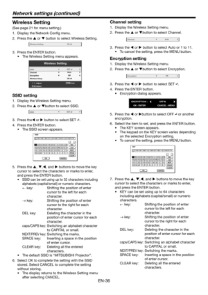 Page 36EN-36
Wireless Setting
(See page 21 for menu setting.)
1. Display the Network Config menu.
2. Press the  or  button to select Wireless Setting.
Wir eless SettingOK
3. Press the ENTER button.
•	 The	Wireless	Setting	menu	appears.
Wir eless Setting
AdjustMENUExit
Select
SSID
Channel
Encryption
Wir
eless Setup
OK
Auto
Of fSET
SSID setting
1.  Display the Wireless Setting menu. 
2. Press the  or button to select SSID.
SSIDSET
3. Press the or  button to select SET .
4. Press the ENTER button.
•	 The...