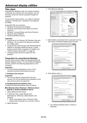 Page 38EN-38
Thin client
Projecting the desktop screen of a remote computer 
connected via a network onto the projector, you can 
remotely control the remote computer through the 
projector.
To use the thin client function, you need to install the 
software “ThinClient.exe” contained in the attached 
CD-ROM.
Supported OS’s are as follows:
•	 Windows	XP	(except	Home	Edition)
•	 Windows	Vista	(except	Home	Basic	and	Home	
Premium)
•	 Windows	7	(except	Starter	and	Home	Premium)
•	 Windows	Server	2008	R2
•	 Windows...