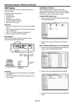 Page 43EN-43
USB Display
You can project the computer images inputted via a 
USB connection.
Supported OS’s are as follows:
•	 Windows	XP
•	 Windows	Vista
•	 Windows	7
•	 Windows	Server	2008	R2
•	 Windows	MultiPoint	Server
•	 Mac	OS	X	10.5 or later
Important:
•	 You	need	to	install	the	driver	only	when	using	MAC	
OS X.
•	 Mac	computers	based	on	the	PowerPC	processors	
are not supported.
•	Only 1-to-1 screen projection is supported.
•	 Moving	images	cannot	be	displayed.
Connection
Connect the projector and the...