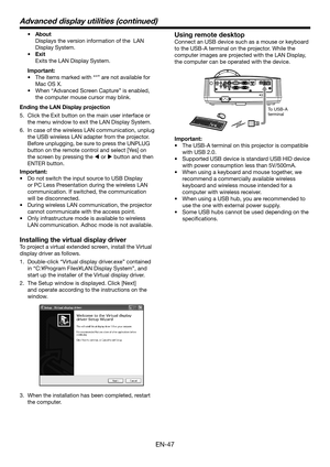 Page 47EN-47
•	 About
 Displays the version information of the  LAN 
Display System. 
•	 Exit
 Exits the LAN Display System.
Important:
•	 The	items	marked	with	“*”	are	not	available	for	
Mac OS X.
•	 When	“Advanced	Screen	Capture”	is	enabled,	
the computer mouse cursor may blink.
Ending the LAN Display projection
5. Click the Exit button on the main user interface or 
the menu window to exit the LAN Display System.
6. In case of the wireless LAN communication, unplug 
the USB wireless LAN adapter from the...