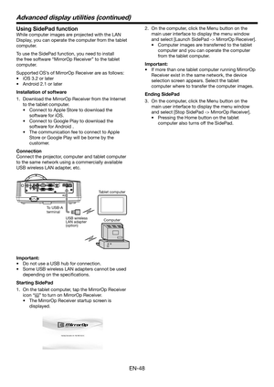 Page 48EN-48
Using SidePad function  
While computer images are projected with the LAN 
Display, you can operate the computer from the tablet 
computer.
To use the SidePad function, you need to install 
the free software “MirrorOp Receiver” to the tablet 
computer.
Supported OS’s of MirrorOp Receiver are as follows:
•	 iOS	3.2	or	later
•	 Android	2.1	or	later
Installation of software
1. Download the MirrorOp Receiver from the Internet 
to the tablet computer. 
•	 Connect	to	Apple Store to download the 
software...