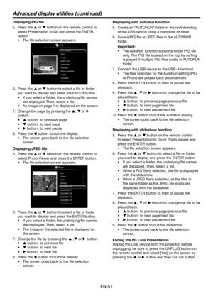 Page 51EN-51
Displaying PtG file
5. Press the  or  button on the remote control to 
select Presentation to Go and press the ENTER 
button.
• The file selection screen appears. 
6.  Press the  or  button to select a file or folder 
you want to display and press the ENTER button.
•	 If	you	select	a	folder,	the	underlying	file	names	
are displayed. Then, select a file. 
•	 An	image	on	page	1	is	displayed	on	the	screen.
7. Change the page by pressing the  , or  
button.
•	 button:  to previous page
•	...