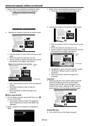 Page 53EN-53
4. Select a file to be projected by tapping its name. 
•	 The	image	of	the	selected	file	is	displayed.
5.  Operate the image by touching the tablet screen.
•	 Flick	the	screen	to	move	to	the	previous	or	next	
page.
•	Pinch the screen for zooming in or out.
•	Tap the screen to display the status bar and the 
thumbnails of the pages. (See below.)
 
Thumbnails Status 
bar
•	 Tap	[../Documents]	to	return	to	the	file	selection	
screen.
•	 Tap	[Play] or [Stop] to start or stop the 
projection.
•	 Tap	a...