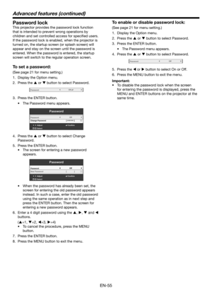 Page 55EN-55
Advanced features (continued)
Password lock
This projector provides the password lock function 
that is intended to prevent wrong operations by 
children and set controlled access for specified users. 
If the password lock is enabled, when the projector is 
turned on, the startup screen (or splash screen) will 
appear and stay on the screen until the password is 
entered. When the password is entered, the startup 
screen will switch to the regular operation screen.
To set a password:
(See page 21...