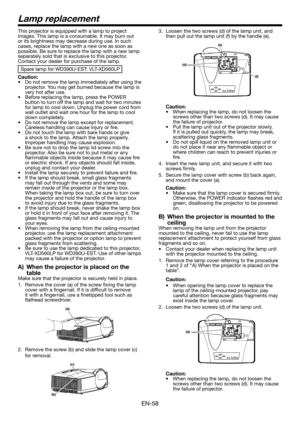 Page 58EN-58
This projector is equipped with a lamp to project images. This lamp is a consumable. It may burn out or its brightness may decrease during use. In such cases, replace the lamp with a new one as soon as possible. Be sure to replace the lamp with a new lamp separately sold that is exclusive to this projector. Contact your dealer for purchase of the lamp. 
Spare lamp for WD390U-EST: VLT-XD560LP
Caution:•	 Do	not	remove	the	lamp	immediately	after	using	the	projector. You may get burned because the lamp...