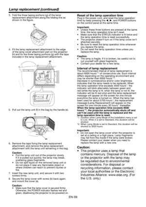 Page 59EN-59
Lamp replacement (continued)
3. Fold the three taping portions (g) of the lamp replacement attachment along the folding line as shown in the figure.
(g)
4.  Fit the lamp replacement attachment to the edge of the lamp cover attachment part on the projector (h) and fix the three taping portions (g) with the tape included in the lamp replacement attachment.
(g)
(h)
5. Pull out the lamp unit (f) in the bag by the handle (e).
(f)
(e)
6. Remove the tape fixing the lamp replacement attachment, and remove...