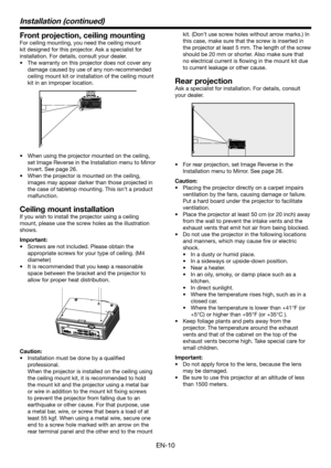 Page 10EN-10
Installation (continued)
Front projection, ceiling mounting
For ceiling mounting, you need the ceiling mount 
kit designed for this projector. Ask a specialist for 
installation. For details, consult your dealer.
•	 The	warranty	on	this	projector	does	not	cover	any	
damage caused by use of any non-recommended 
ceiling mount kit or installation of the ceiling mount 
kit in an improper location.
•	 When	using	the	projector	mounted	on	the	ceiling,	
set Image Reverse in the Installation menu to Mirror...