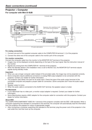 Page 14EN-14
Projector + Computer
For computer with Mini D-SUB
AUDIO OUT
AUDIO IN-3R
AC INVIDEOMONITOR OUTIN-2USB-BUSB-A LAN
IN-1
COMPUTER / COMPONENT VIDEOSERIAL
S-VIDEOAUDIO IN-3L
AUDIO
IN-2AUDIO
IN-1
COMPUTER IN
MONITOR OUT
Audio cable (option)
PC audio cable (option)
To PC audio outputTo monitor port
AUDIO IN-1
or IN-2 AUDIO
OUTNecessary when outputting to both 
a PC monitor and the projector.Computer cable
Computer cable (option)Computer 
For analog connection:
1.  Connect one end of the supplied computer...