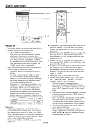 Page 16EN-16
Basic operation
Power-on
1.  Turn on the device connected to the projector ﬁrst.
2.  Plug the power cord in the wall outlet.
t 5IF108&3JOEJDBUPSMJHIUTVQ
t *GUIFQPXFSDPSEJTVOQMVHHFEGSPNUIFXBMM
outlet before the projector is cooled down 
completely after use, the fans may start rotating 
when the power cord is plugged in next time 
and the POWER button may not function. In this 
case, wait for the fans to stop and press the 
POWER button to light the indicator.
3.  Press the POWER...