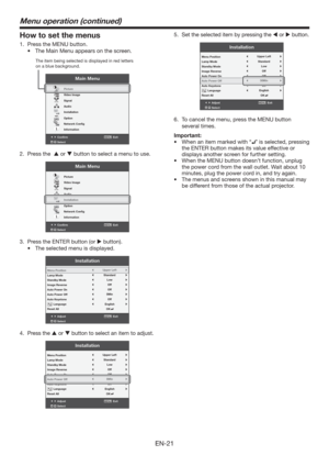 Page 21EN-21
How to set the menus
1.  Press the MENU button. 
t 5IF.BJO.FOVBQQFBSTPOUIFTDSFFO
Confirm Exit
SelectMENU
Main Menu
opt.
R G BR G B
Picture
Video Image
Signal
Audio
Installation
Option
Network Conﬁg
Information
The item being selected is displayed in red letters 
on a blue background.
2. Press the   or  button to select a menu to use. 
Confirm Exit
SelectMENU
Main Menu
opt.
R G BR G B
Picture
Video Image
Signal
Audio
Installation
Option
Network Conﬁg
Information
3.  Press the ENTER button...