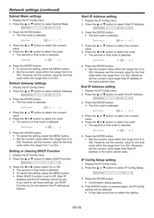 Page 35EN-35
Subnet Mask settings
1.  Display the IP Conﬁg menu.
2. Press the  or  button to select Subnet Mask.
Subnet Mask-255-255-00
3.  Press the ENTER button.
t 5IFmSTUPDUFUJTTFMFDUFE
Subnet Mask-255-255-00
4. Press the  or  button to select the numeric 
value.
5. Press the  or  button to select the octet.
t 5IFTFDPOEPSmOBMPDUFUJTTFMFDUFE
Subnet Mask-255-255-00
6.  Press the ENTER button.
t 5PDBODFMUIFTFUUJOH
QSFTTUIF.&/6CVUUPO
t...