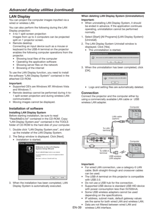 Page 39EN-39
LAN Display
You can project the computer images inputted via a 
wired or wireless LAN.
You can also perform the following during the LAN 
Display projection:
t UPTQMJUTDSFFOQSPKFDUJPO
  Images from up to 4 computers can be projected 
split on 1 projector screen.
t 3FNPUFEFTLUPQ
  Connecting an input device such as a mouse or 
keyboard to the USB-A terminal on the projector 
enables the following computer operations from the 
projector.
t 4IPXJOHMPDBMmMFTPGUIFDPNQVUFS
t...