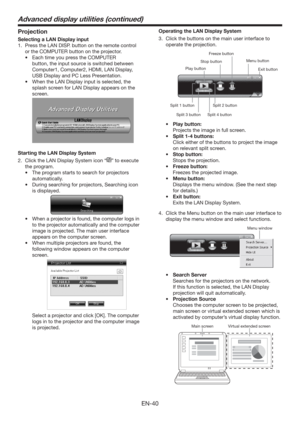 Page 40EN-40
Projection
Selecting a LAN Display input
1.  Press the LAN DISP. button on the remote control 
or the COMPUTER button on the projector.
t &BDIUJNFZPVQSFTTthe COMPUTER 
button, the input source is switched between 
Computer1, Computer2, HDMI, LAN Display, 
USB Display and PC Less Presentation.
t 8IFOUIF-/%JTQMBZJOQVUJTTFMFDUFE
UIF
splash screen for LAN Display appears on the 
screen.
 
Starting the LAN Display System
2.  Click the LAN Display System icon “
” to execute 
the program. 
t...