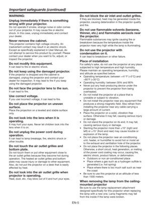 Page 5EN-5
Important safeguards (continued)
WARNING:
Unplug immediately if there is something 
wrong with your projector.
Do not operate if smoke, strange noise or odor comes 
out of your projector. It may cause ﬁre or electric 
shock. In this case, unplug immediately and contact 
your dealer.
Never remove the cabinet.
This projector contains high voltage circuitry. An 
inadvertent contact may result in an electric shock. 
Except as speciﬁcally explained in User Manual, do 
not attempt to service this product...