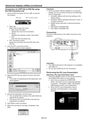 Page 43EN-43
Conversion of a PPT ﬁle to PtG ﬁle using 
the PtG Converter-Lite
1.  Click the PtG Converter-Lite icon “” to execute 
the program. 
PPT conversion button Menu bar
t Menu bar
  Right-click to open the menu. 
t  Max Circle Animation: 
  Selects the max time of animation.
t About:
  Displays the software version information.
t Exit:
  Exits the PtG Converter-Lite.
t  PPT conversion button:
  Starts the conversion from the PPT ﬁle to the 
PtG ﬁle. 
2.  Click the PPT conversion button.
t  The ﬁle...