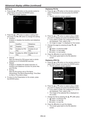 Page 44EN-44
Setting up
2. Press the  or  button on the remote control to 
select 
Setup and press the ENTER button.
tThe Setup screen appears. 
 
3. Press the  or  button to select a setting item 
and press the  or  button to change the setting.
tAutoRun:
  Enables or disables the AutoRun and slideshow 
function.
AutoRun Slideshow 
OFF Disables. Disables.
PtG Enables for PtG 
ﬁles.Enables for all 
ﬁles.
Photo Enables for JPEG 
ﬁles.Enables for all 
ﬁles.
tInterval:
  Sets the interval for PtG pause...