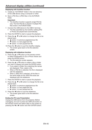 Page 45EN-45
Displaying with AutoRun function
5.  Create an “AUTORUN” folder in the root directory 
of the USB device using a computer or other.
6.  Save a PtG ﬁle or JPEG ﬁles in the AUTORUN 
folder.
 Important:
tThe AutoRun function supports single PtG ﬁle 
only. The ﬁrst PtG ﬁle is played if multiple PtG 
ﬁles exists in AUTORUN folder.
7.  Connect the USB device to the USB-A terminal.
t 5IFmMFTTQFDJmFECZUIFVUP3VOTFUUJOH	1U(
or Photo) are played back automatically.
8.  Press the ENTER to start or...