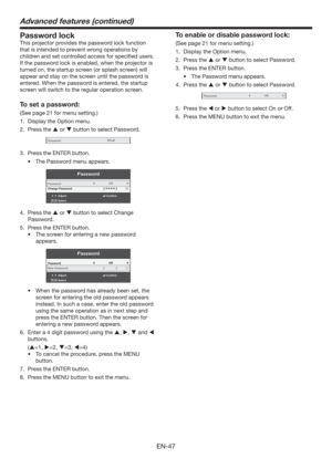 Page 47EN-47
Advanced features (continued)
Password lock
This projector provides the password lock function 
that is intended to prevent wrong operations by 
children and set controlled access for speciﬁed users. 
If the password lock is enabled, when the projector is 
turned on, the startup screen (or splash screen) will 
appear and stay on the screen until the password is 
entered. When the password is entered, the startup 
screen will switch to the regular operation screen.
To set a password:
(See page 21...