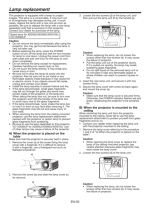 Page 50EN-50
This projector is equipped with a lamp to project 
images. This lamp is a consumable. It may burn out 
or its brightness may decrease during use. In such 
cases, replace the lamp with a new one as soon as 
possible. Be sure to replace the lamp with a new lamp 
separately sold that is exclusive to this projector. 
Contact your dealer for purchase of the lamp. 
Spare lamp for XD550U/XD560U/WD570U: 
VLT-XD560LP
Caution:
t %POPUSFNPWFUIFMBNQJNNFEJBUFMZBGUFSVTJOHUIF
projector. You may get...