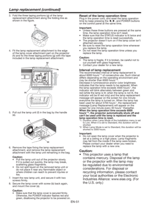 Page 51EN-51
Lamp replacement (continued)
3.  Fold the three taping portions (g) of the lamp 
replacement attachment along the folding line as 
shown in the ﬁgure.
(g)
4.  Fit the lamp replacement attachment to the edge 
of the lamp cover attachment part on the projector 
(h) and ﬁx the three taping portions (g) with the tape 
included in the lamp replacement attachment.
(g)
(h)
5.  Pull out the lamp unit (f) in the bag by the handle 
(e).
(f)
(e)
6.  Remove the tape ﬁxing the lamp replacement 
attachment, and...
