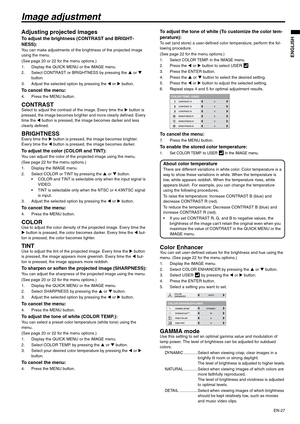 Page 27EN-27
ENGLISH
Image adjustment
Adjusting projected images
To adjust the brightness (CONTRAST and BRIGHT-
NESS):
You can make adjustments of the brightness of the projected image 
using the menu.
(See page 20 or 22 for the menu options.)
1. Display the QUICK MENU or the IMAGE menu.
2. Select CONTRAST or BRIGHTNESS by pressing the S or T 
button.
3. Adjust the selected option by pressing the W or X button.
To cancel the menu:
4. Press the MENU button.
CONTRASTSelect to adjust the contrast of the image....