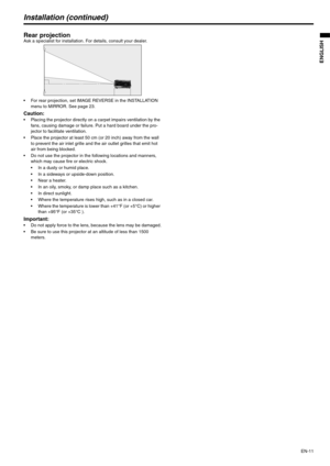 Page 11EN-11
ENGLISH
Installation (continued)
Rear projectionAsk a specialist for installation. For details, consult your dealer.
 For rear projection, set IMAGE REVERSE in the INSTALLATION 
menu to MIRROR. See page 23.
Caution: Placing the projector directly on a carpet impairs ventilation by the 
fans, causing damage or failure. Put a hard board under the pro-
jector to facilitate ventilation.
 Place the projector at least 50 cm (or 20 inch) away from the wall 
to prevent the air inlet grille and the air...