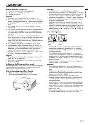 Page 15EN-15
ENGLISH
Preparation
Preparation for projection 1. Attach the provided power cord to the projector. 
2. Plug the power cord in the wall outlet. 
3. Remove the lens cap.
Warning:  Do not look into the lens directly when the projector is on.
 The lens cap is for protecting the lens. If you leave the lens cap on 
the lens with the projector turned on, it may be deformed because 
of heat build-up. Remove the lens cap when you turn on the pro-
jector. 
 One of power cords for the U.S., Europe and U.K....