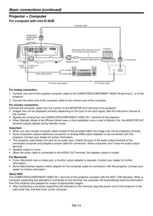 Page 14EN-14
Projector + Computer
For computer with mini D-SUB
COMPUTER/
COMPONENT 
VIDEO INMONITOR OUT
Audio cable (option) PC audio cable (option) To PC audio outputTo monitor port
AUDIO IN-1
or IN-2
AUDIO
OUT Necessary when outputting to both 
a PC monitor and the projector.Computer cable
Computer cable (option) Computer 
For analog connection:
1. 
Connect one end of the supplied computer cable to the COMPUTER/COMPONENT\
 VIDEO IN terminal (1, 2) of the 
projector.
2. Connect the other end of the computer...