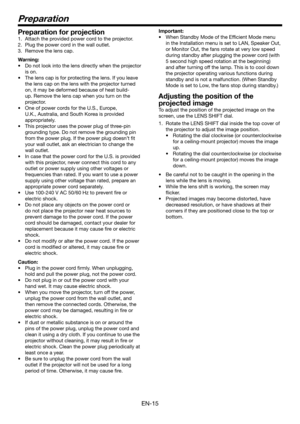 Page 15EN-15
Preparation
Preparation for projection
1. Attach the provided power cord to the projector.
2. Plug the power cord in the wall outlet.
3. Remove the lens cap.
Warning:
•	 Do	not	look	into	the	lens	directly	when	the	projector	
is on.
•	 The	lens	cap	is	for	protecting	the	lens.	If	you	leave	
the lens cap on the lens with the projector turned 
on, it may be deformed because of heat build-
up. Remove the lens cap when you turn on the 
projector.
•	 One	of	power	cords	for	the	U.S.,	Europe,	
U.K.,...
