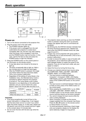 Page 17EN-17
Basic operation
Power-on
1. Turn on the device connected to the projector first.
2. Plug the power cord in the wall outlet.
•	 The	POWER	indicator	lights	up.
•	 If	the	power	cord	is	unplugged	from	the	wall	
outlet before the projector is cooled down 
completely after use, the fans may start rotating 
when the power cord is plugged in next time 
and the POWER button may not function. In this 
case, wait for the fans to stop and press the 
POWER button to light the indicator.
3. Press the POWER...