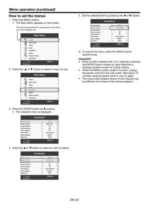 Page 22EN-22
How to set the menus
1. Press the MENU button. 
•	 The	Main	Menu	appears	on	the	screen.
Confirm Exit
SelectMENU
Main Menu
opt.
R G BR G B
Pictur e
Video Image
Signal
Audio
Installation
Option
Network Cong
Information
The item being selected is displayed in r ed letters 
on a blue backgr ound.
2. Press the   or  button to select a menu to use. 
Confirm Exit
SelectMENU
Main Menu
opt.
R G BR G B
Pictur e
Video Image
Signal
Audio
Installation
Option
Network Cong
Information
3.  Press the ENTER button...