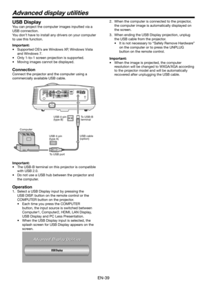 Page 39EN-39
Advanced display utilities
USB Display
You can project the computer images inputted via a 
USB connection.
You don’t have to install any drivers on your computer 
to use this function.
Important:
•	Supported OS’s are Windows XP, Windows Vista  
and Windows 7.
•	Only 1-to-1 screen projection is supported.
•	 Moving	images	cannot	be	displayed.
Connection
Connect the projector and the computer using a 
commercially available USB cable.
ComputerTo USB-B 
terminal
USB 4-pin 
(type B)
To USB port USB...