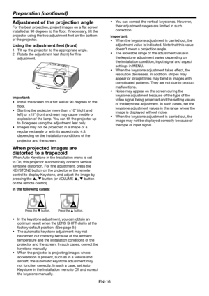 Page 16EN-16
Adjustment of the projection angle
For the best projection, project images on a flat screen 
installed	at	90	degrees	to	the	floor.	If	necessary,	tilt	the	
projector using the two adjustment feet on the bottom 
of the projector.
Using the adjustment feet (front)
1. Tilt up the projector to the appropriate angle.
2. Rotate the adjustment feet (front) for fine 
adjustment.
Important:
•	 Install	the	screen	on	a	flat	wall	at	90	degrees	to	the	
floor.
•	 Slanting	the	projector	more	than	±10°	(right	and...